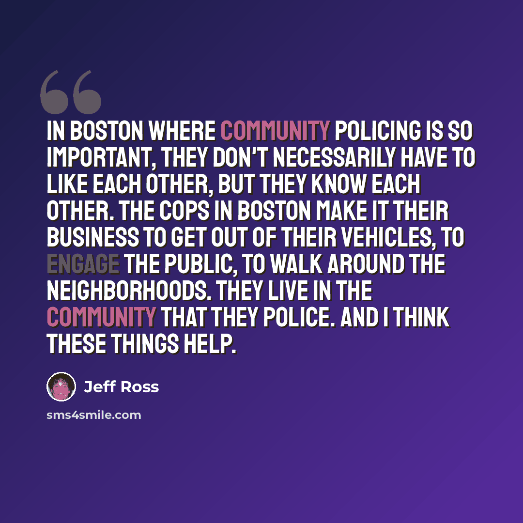 “In Boston where community policing is so important, they don't necessarily have to like each other, but they know each other. The cops in Boston make it their business to get out of their vehicles, to engage the public, to walk around the neighborhoods. They live in the community that they police…” quote by Jeff Ross