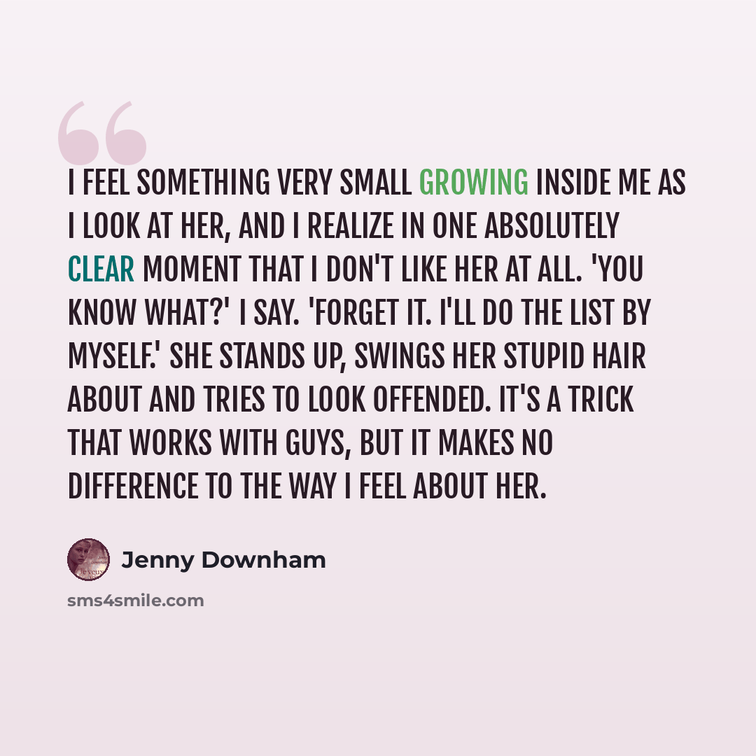 “I feel something very small growing inside me as I look at her, and I realize in one absolutely clear moment that I don't like her at all. 'You know what?' I say. 'Forget it. I'll do the list by myself.' She stands up, swings her stupid hair about and tries to look offended. It's a trick that…” quote by Jenny Downham