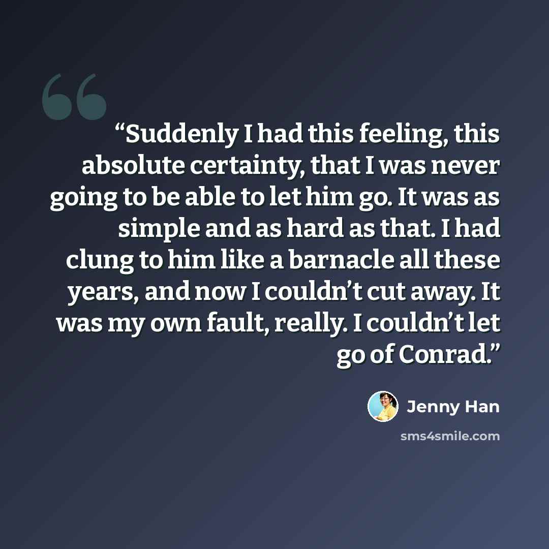 “Suddenly I had this feeling, this absolute certainty, that I was never going to be able to let him go. It was as simple and as hard as that. I had clung to him like a barnacle all these years, and now I couldn’t cut away. It was my own fault, really. I couldn’t let go of Conrad.” quote by Jenny Han