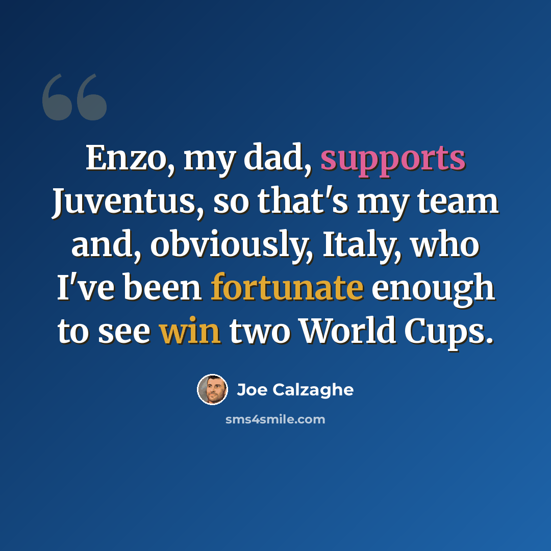 “Enzo, my dad, supports Juventus, so that's my team and, obviously, Italy, who I've been fortunate enough to see win two World Cups.” quote by Joe Calzaghe