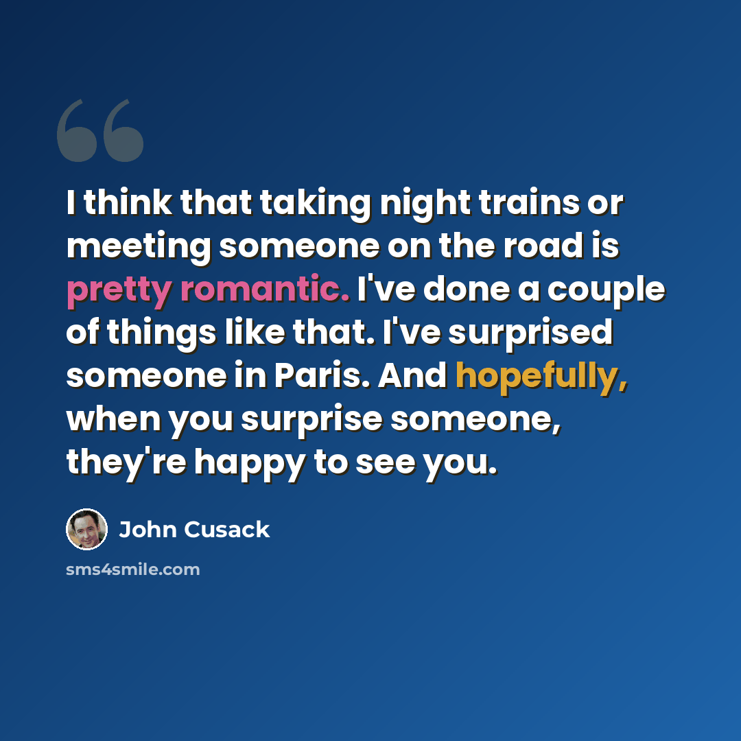 “I think that taking night trains or meeting someone on the road is pretty romantic. I've done a couple of things like that. I've surprised someone in Paris. And hopefully, when you surprise someone, they're happy to see you.” quote by John Cusack