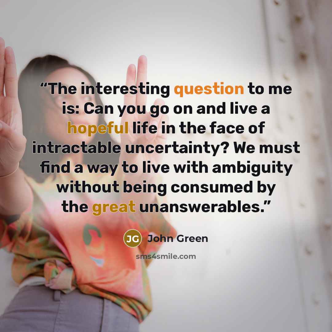 “The interesting question to me is: Can you go on and live a hopeful life in the face of intractable uncertainty? We must find a way to live with ambiguity without being consumed by the great unanswerables.” quote by John Green