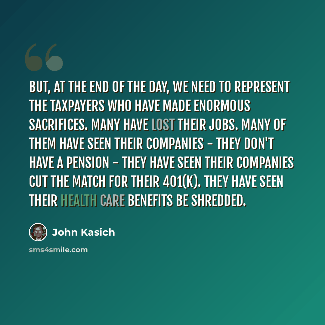 “But, at the end of the day, we need to represent the taxpayers who have made enormous sacrifices. Many have lost their jobs. Many of them have seen their companies - they don't have a pension - they have seen their companies cut the match for their 401(k). They have seen their health care benefits…” quote by John Kasich