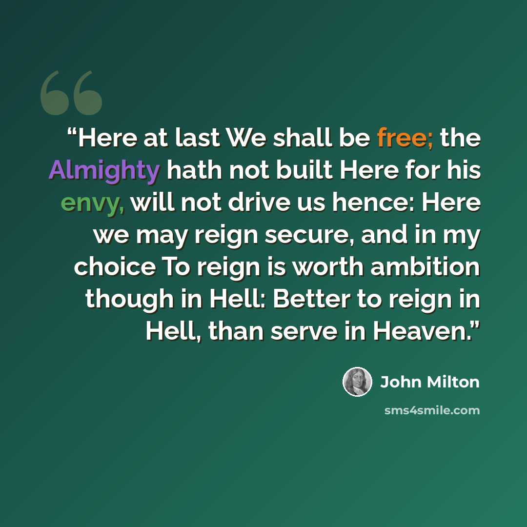 “Here at last We shall be free; the Almighty hath not built Here for his envy, will not drive us hence: Here we may reign secure, and in my choice To reign is worth ambition though in Hell: Better to reign in Hell, than serve in Heaven.” quote by John Milton