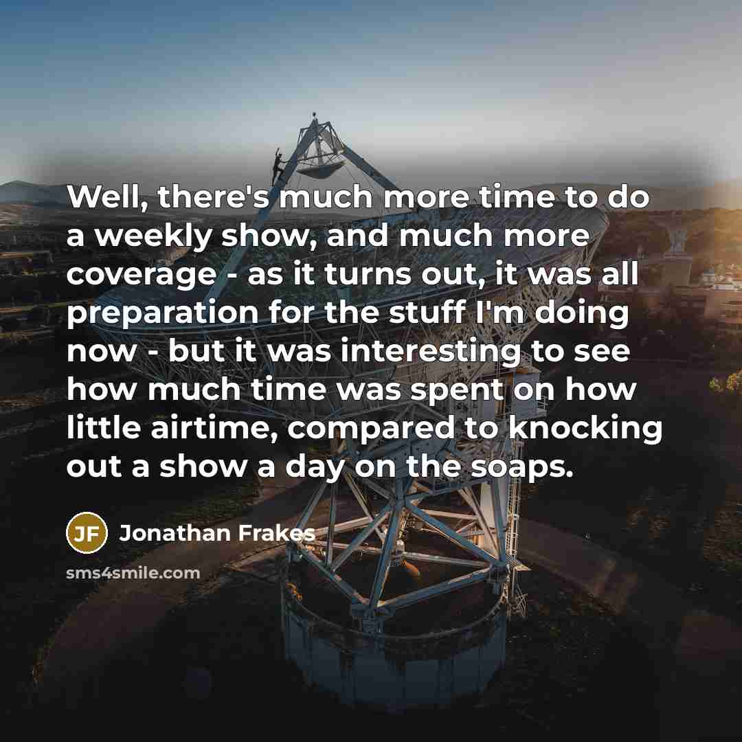 “Well, there's much more time to do a weekly show, and much more coverage - as it turns out, it was all preparation for the stuff I'm doing now - but it was interesting to see how much time was spent on how little airtime, compared to knocking out a show a day on the soaps.” quote by Jonathan Frakes