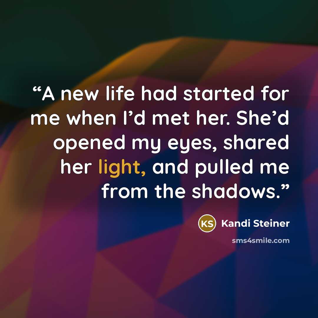 “A new life had started for me when I’d met her. She’d opened my eyes, shared her light, and pulled me from the shadows.” quote by Kandi Steiner