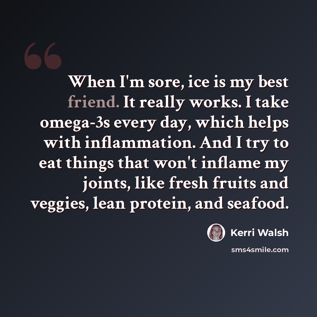 “When I'm sore, ice is my best friend. It really works. I take omega-3s every day, which helps with inflammation. And I try to eat things that won't inflame my joints, like fresh fruits and veggies, lean protein, and seafood.” quote by Kerri Walsh