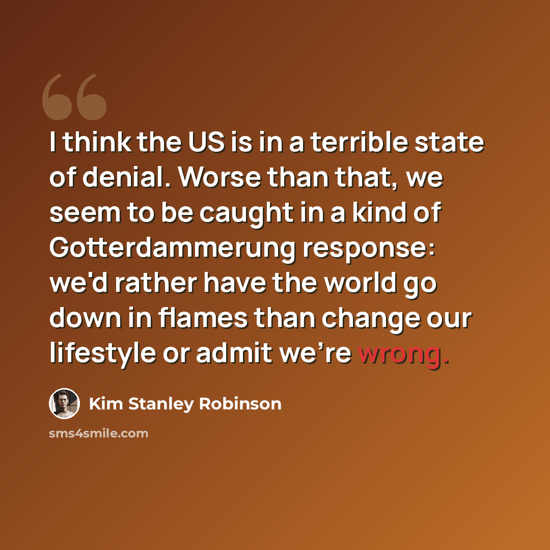 “I think the US is in a terrible state of denial. Worse than that, we seem to be caught in a kind of Gotterdammerung response: we'd rather have the world go down in flames than change our lifestyle or admit we're wrong.” quote by Kim Stanley Robinson