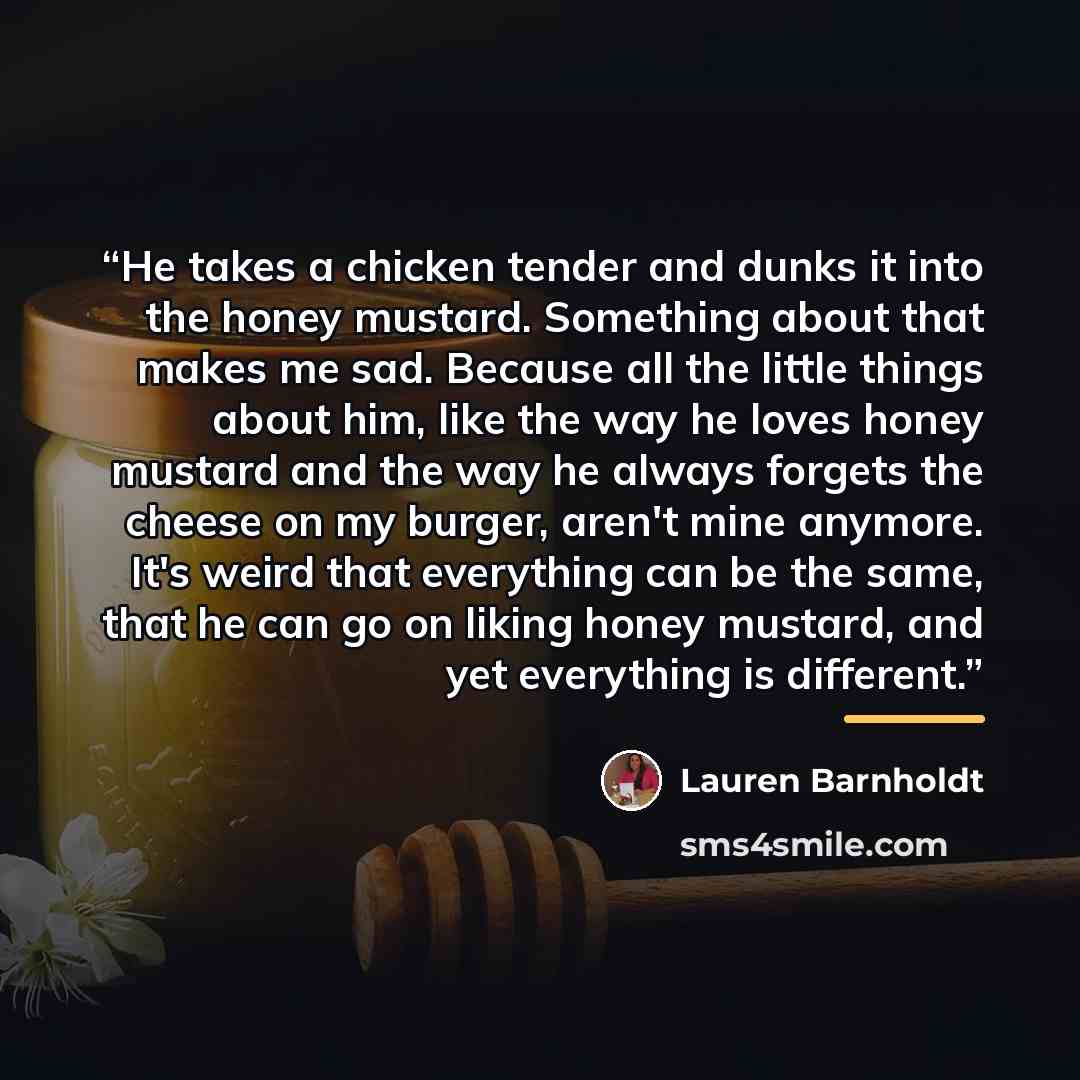 “He takes a chicken tender and dunks it into the honey mustard. Something about that makes me sad. Because all the little things about him, like the way he loves honey mustard and the way he always forgets the cheese on my burger, aren't mine anymore. It's weird that everything can be the same…” quote by Lauren Barnholdt