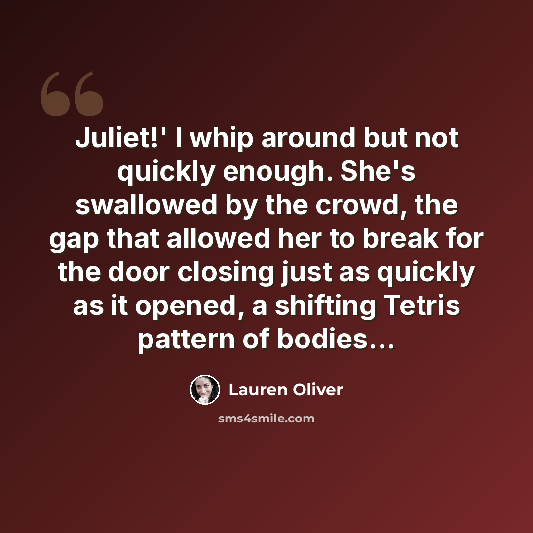 “Juliet!' I whip around but not quickly enough. She's swallowed by the crowd, the gap that allowed her to break for the door closing just as quickly as it opened, a shifting Tetris pattern of bodies...” quote by Lauren Oliver