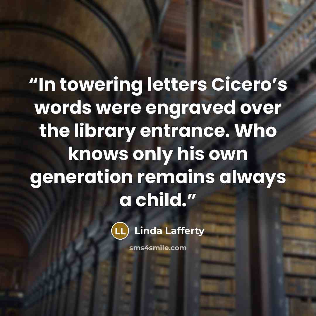 “In towering letters Cicero’s words were engraved over the library entrance. Who knows only his own generation remains always a child.” quote by Linda Lafferty