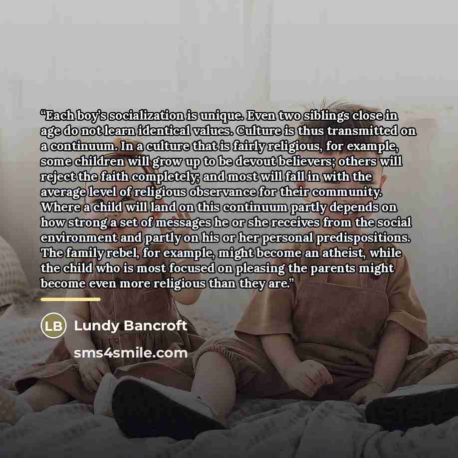 “Each boy’s socialization is unique. Even two siblings close in age do not learn identical values. Culture is thus transmitted on a continuum. In a culture that is fairly religious, for example, some children will grow up to be devout believers; others will reject the faith completely; and most…” quote by Lundy Bancroft
