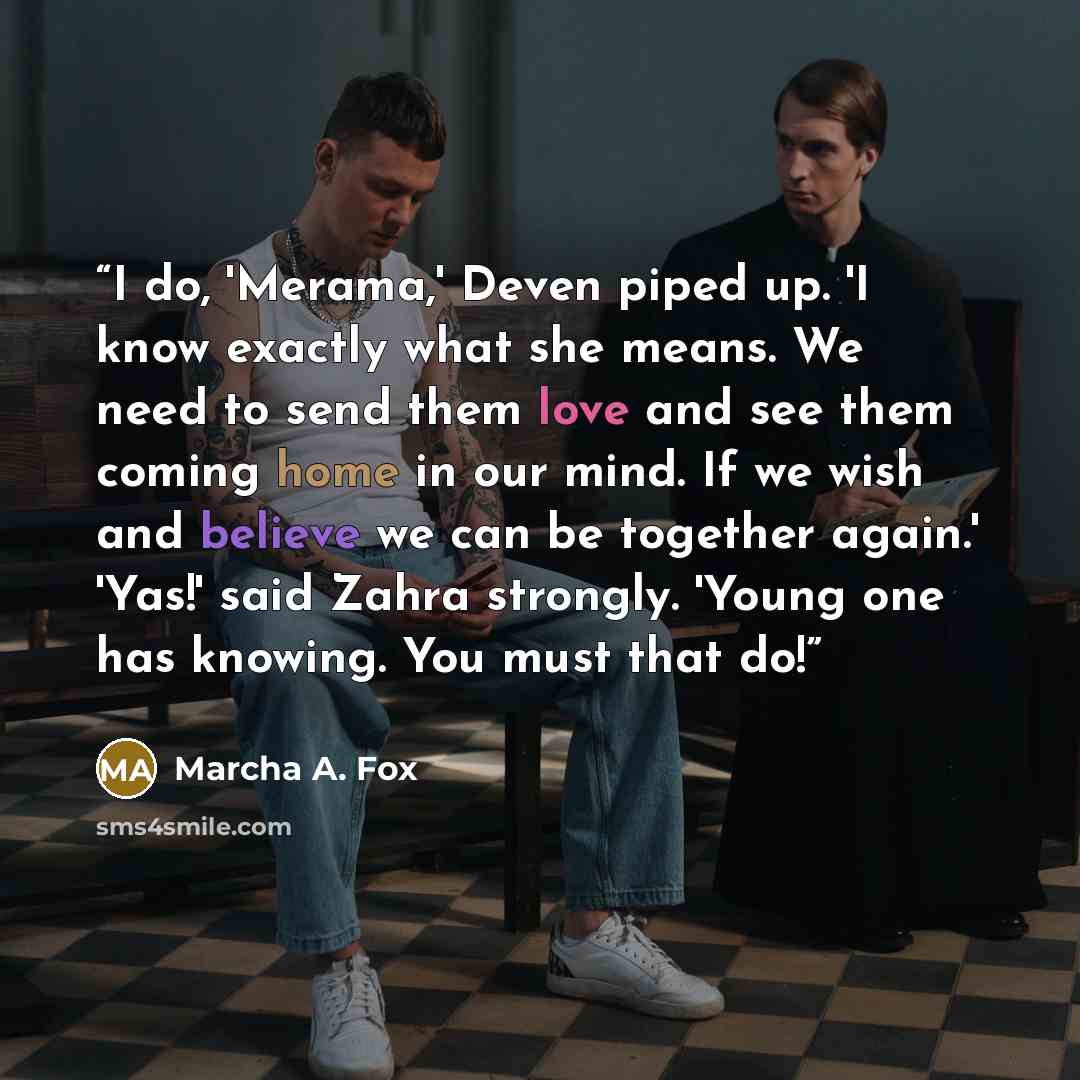 “I do, 'Merama,' Deven piped up. 'I know exactly what she means. We need to send them love and see them coming home in our mind. If we wish and believe we can be together again.' 'Yas!' said Zahra strongly. 'Young one has knowing. You must that do!” quote by Marcha A. Fox