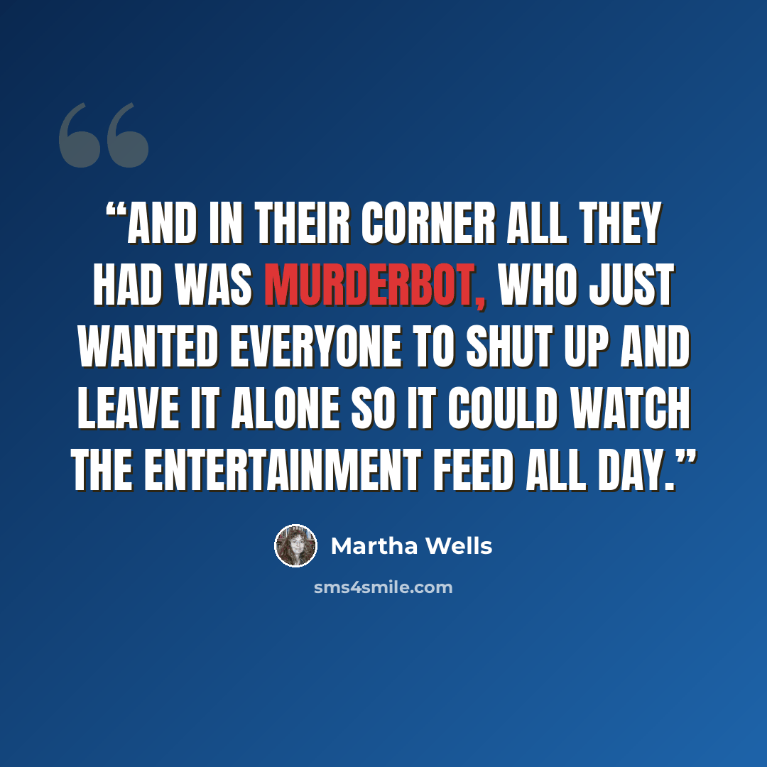 “And in their corner all they had was Murderbot, who just wanted everyone to shut up and leave it alone so it could watch the entertainment feed all day.” quote by Martha Wells