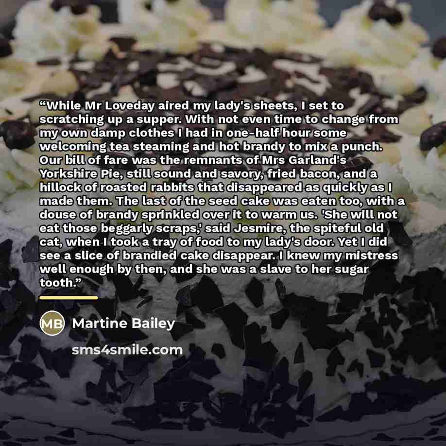 “While Mr Loveday aired my lady's sheets, I set to scratching up a supper. With not even time to change from my own damp clothes I had in one-half hour some welcoming tea steaming and hot brandy to mix a punch. Our bill of fare was the remnants of Mrs Garland's Yorkshire Pie, still sound and…” quote by Martine Bailey