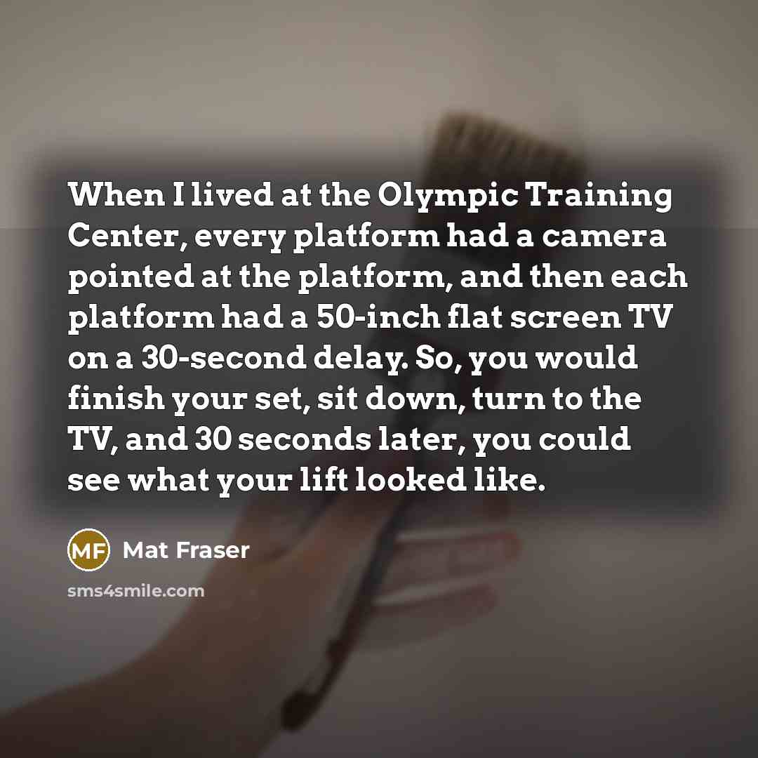 “When I lived at the Olympic Training Center, every platform had a camera pointed at the platform, and then each platform had a 50-inch flat screen TV on a 30-second delay. So, you would finish your set, sit down, turn to the TV, and 30 seconds later, you could see what your lift looked like.” quote by Mat Fraser