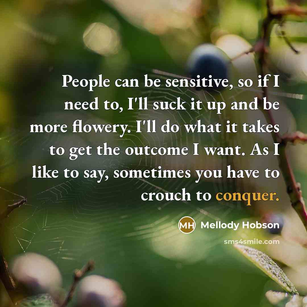 “People can be sensitive, so if I need to, I'll suck it up and be more flowery. I'll do what it takes to get the outcome I want. As I like to say, sometimes you have to crouch to conquer.” quote by Mellody Hobson