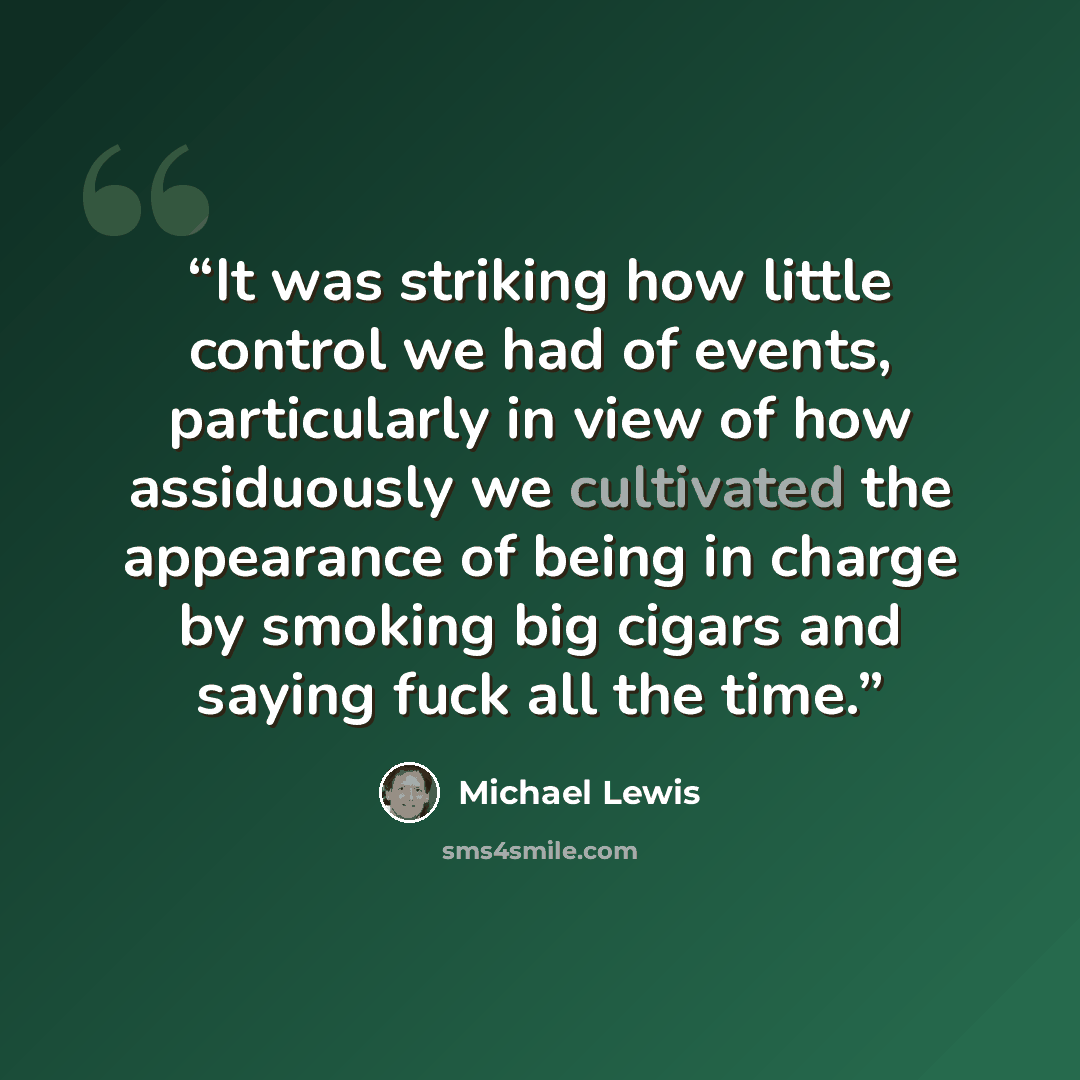 “It was striking how little control we had of events, particularly in view of how assiduously we cultivated the appearance of being in charge by smoking big cigars and saying fuck all the time.” quote by Michael Lewis