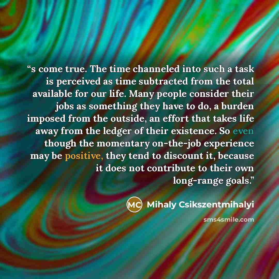 “s come true. The time channeled into such a task is perceived as time subtracted from the total available for our life. Many people consider their jobs as something they have to do, a burden imposed from the outside, an effort that takes life away from the ledger of their existence. So even though…” quote by Mihaly Csikszentmihalyi