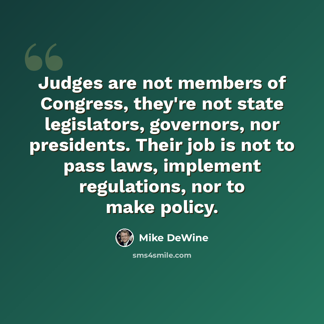 “Judges are not members of Congress, they're not state legislators, governors, nor presidents. Their job is not to pass laws, implement regulations, nor to make policy.” quote by Mike DeWine
