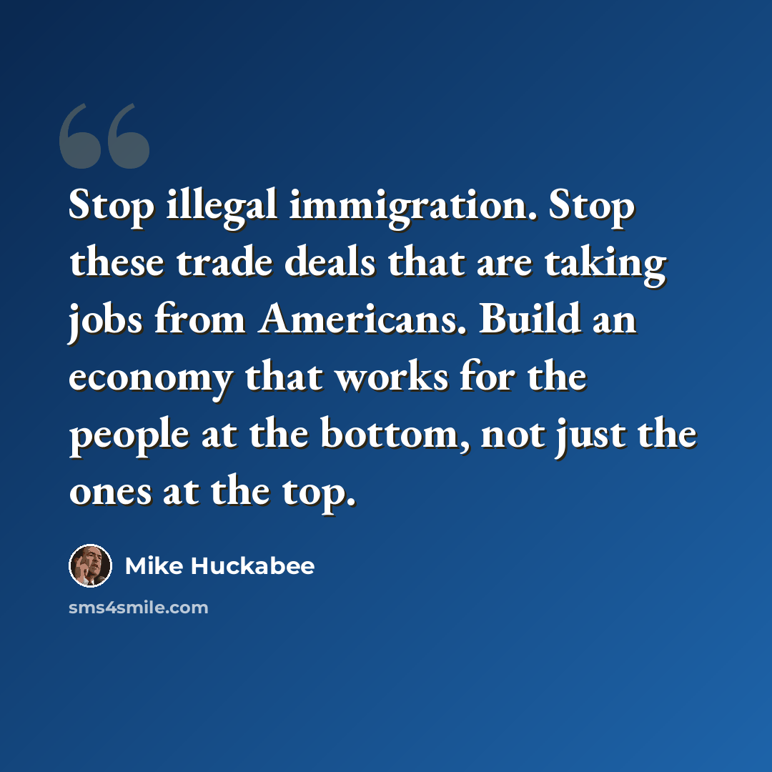 “Stop illegal immigration. Stop these trade deals that are taking jobs from Americans. Build an economy that works for the people at the bottom, not just the ones at the top.” quote by Mike Huckabee