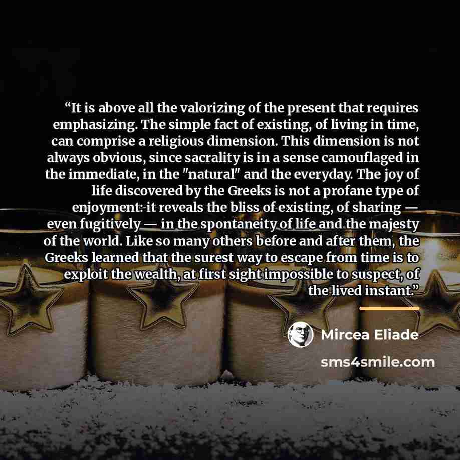 “It is above all the valorizing of the present that requires emphasizing. The simple fact of existing, of living in time, can comprise a religious dimension. This dimension is not always obvious, since sacrality is in a sense camouflaged in the immediate, in the "natural" and the everyday. The joy…” quote by Mircea Eliade