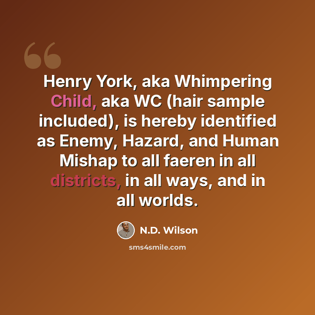“Henry York, aka Whimpering Child, aka WC (hair sample included), is hereby identified as Enemy, Hazard, and Human Mishap to all faeren in all districts, in all ways, and in all worlds.” quote by N.D. Wilson