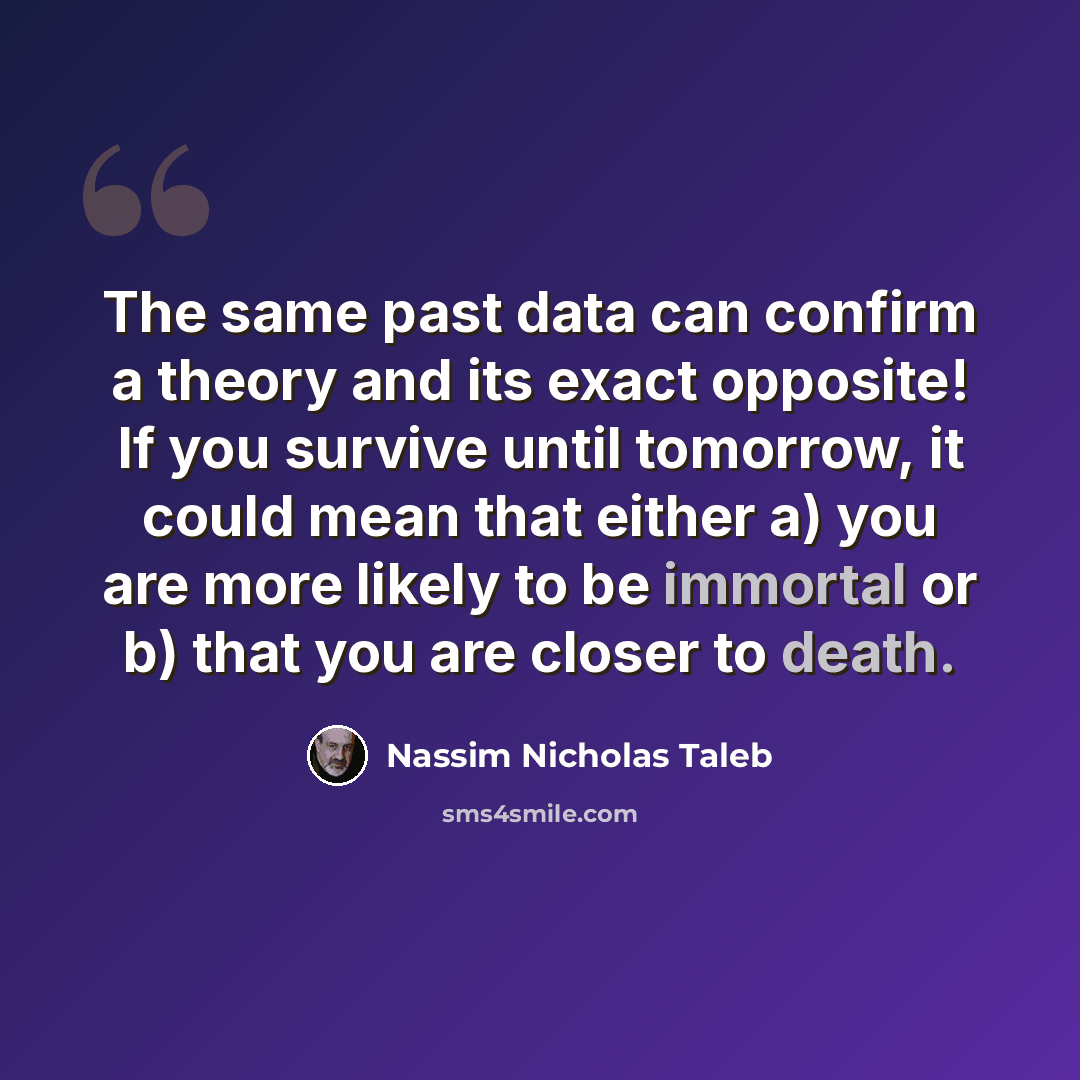 “The same past data can confirm a theory and its exact opposite! If you survive until tomorrow, it could mean that either a) you are more likely to be immortal or b) that you are closer to death.” quote by Nassim Nicholas Taleb