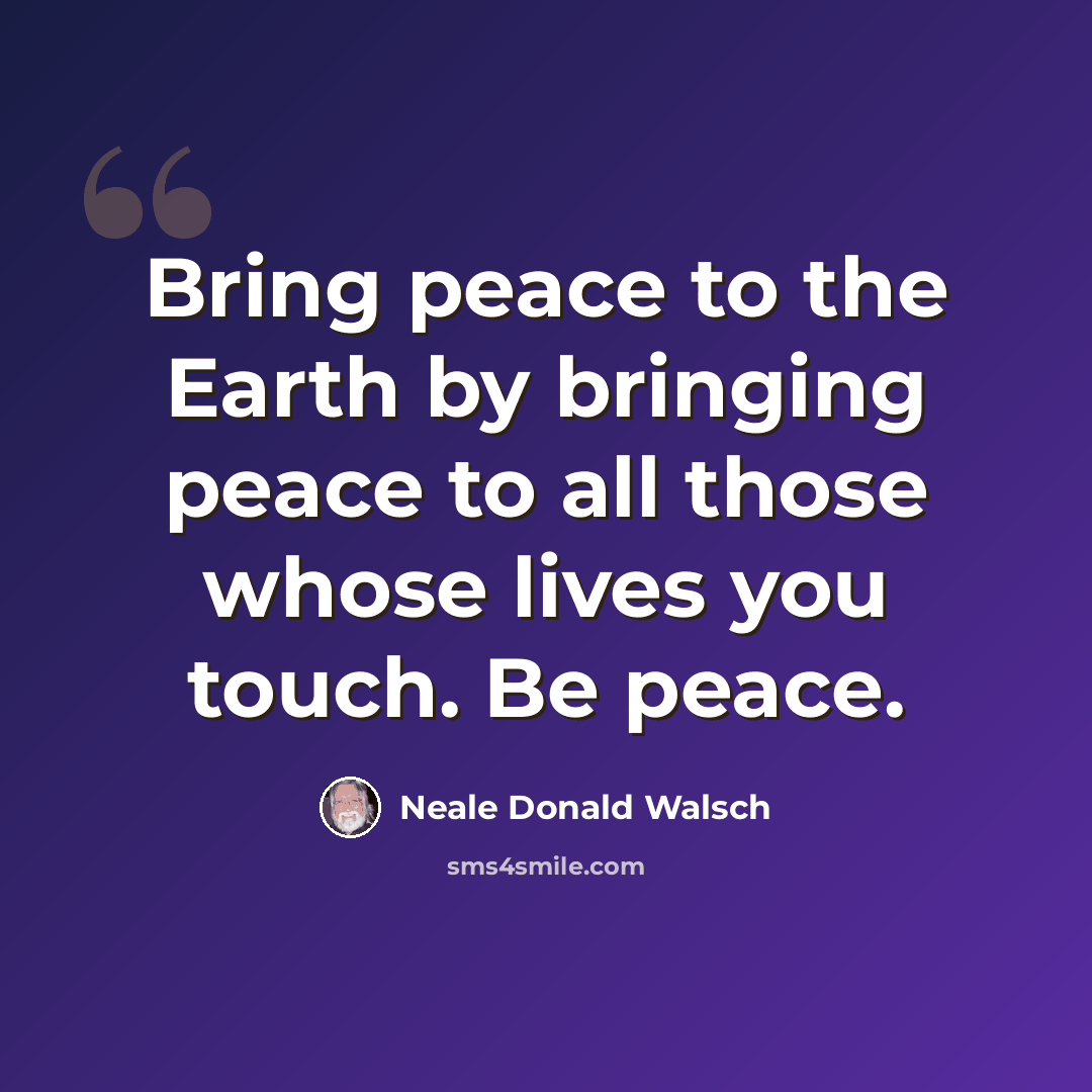 “Bring peace to the Earth by bringing peace to all those whose lives you touch. Be peace.” quote by Neale Donald Walsch