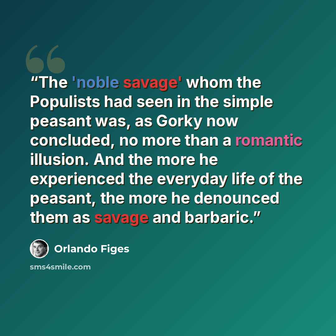 “The 'noble savage' whom the Populists had seen in the simple peasant was, as Gorky now concluded, no more than a romantic illusion. And the more he experienced the everyday life of the peasant, the more he denounced them as savage and barbaric.” quote by Orlando Figes
