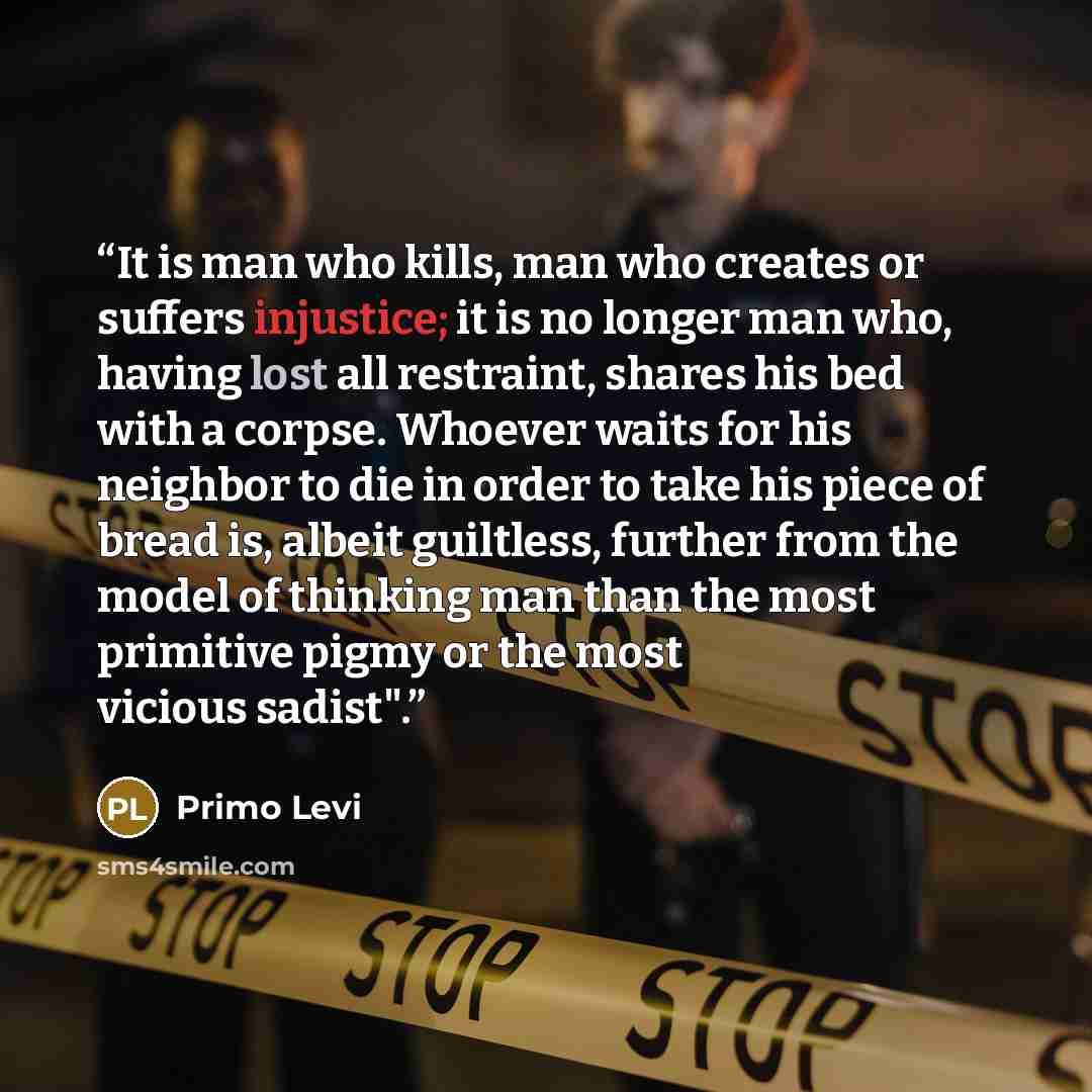 “It is man who kills, man who creates or suffers injustice; it is no longer man who, having lost all restraint, shares his bed with a corpse. Whoever waits for his neighbor to die in order to take his piece of bread is, albeit guiltless, further from the model of thinking man than the most…” quote by Primo Levi