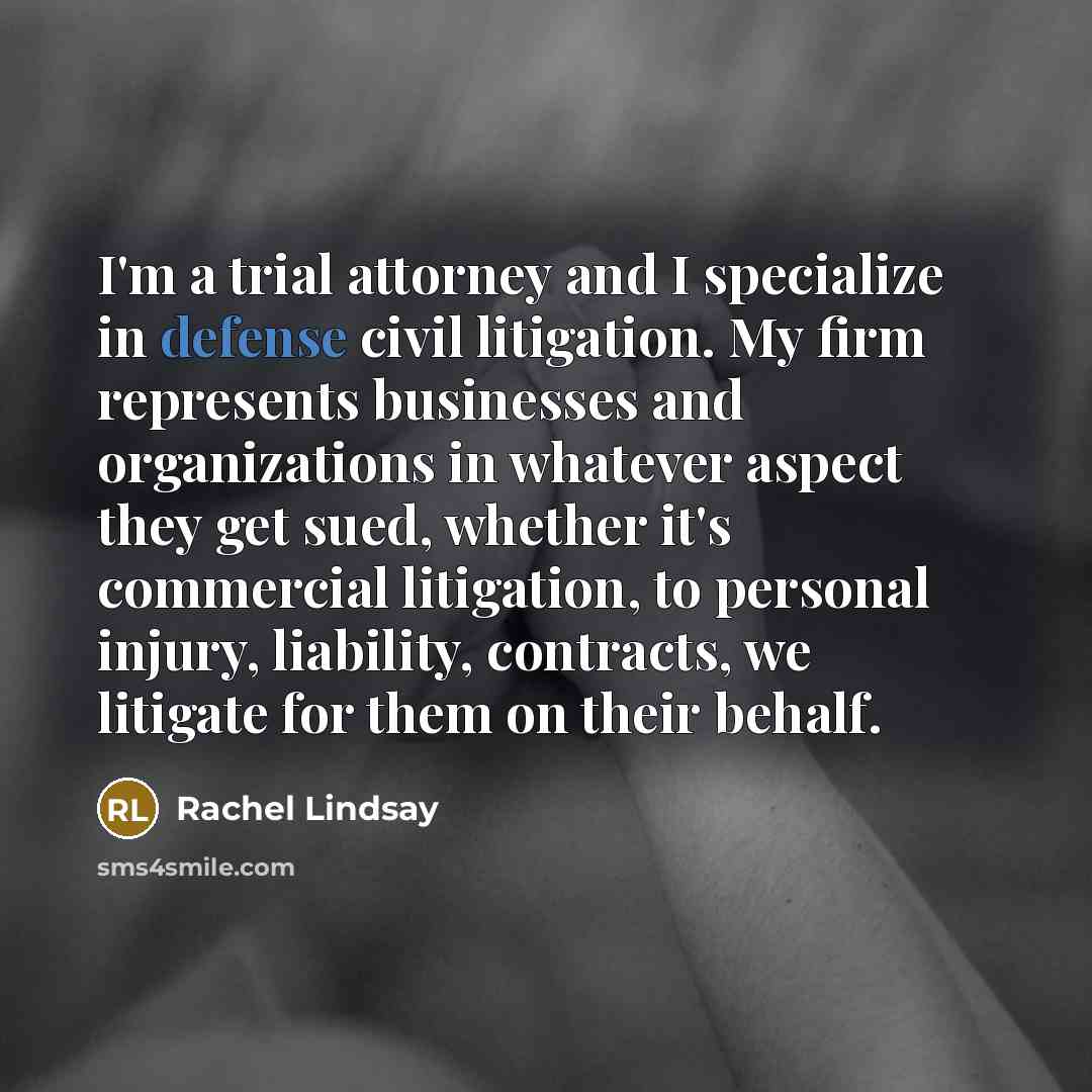 “I'm a trial attorney and I specialize in defense civil litigation. My firm represents businesses and organizations in whatever aspect they get sued, whether it's commercial litigation, to personal injury, liability, contracts, we litigate for them on their behalf.” quote by Rachel Lindsay