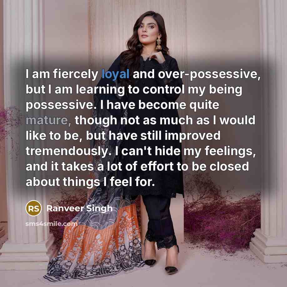 “I am fiercely loyal and over-possessive, but I am learning to control my being possessive. I have become quite mature, though not as much as I would like to be, but have still improved tremendously. I can't hide my feelings, and it takes a lot of effort to be closed about things I feel for.” quote by Ranveer Singh