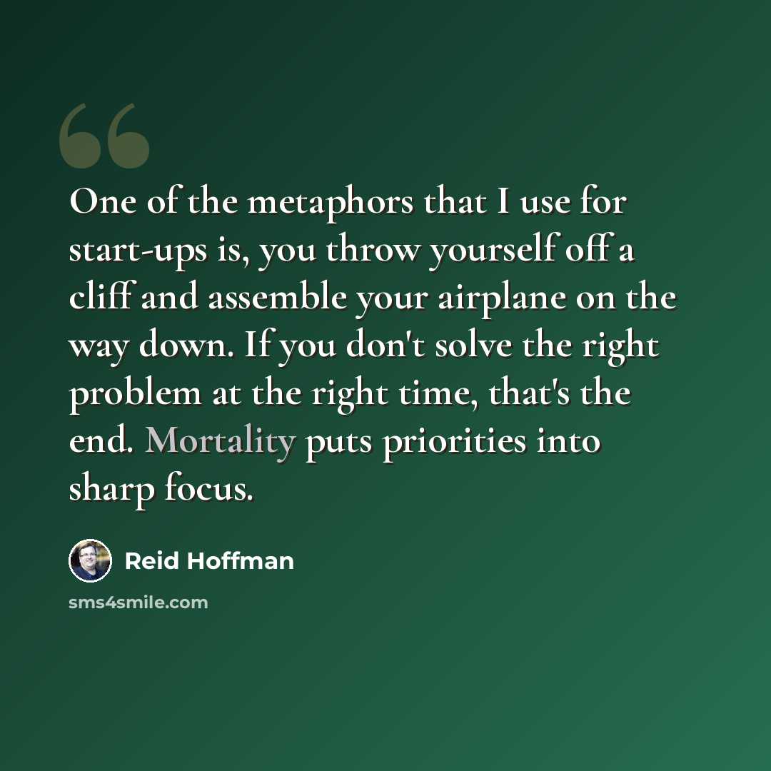 “One of the metaphors that I use for start-ups is, you throw yourself off a cliff and assemble your airplane on the way down. If you don't solve the right problem at the right time, that's the end. Mortality puts priorities into sharp focus.” quote by Reid Hoffman