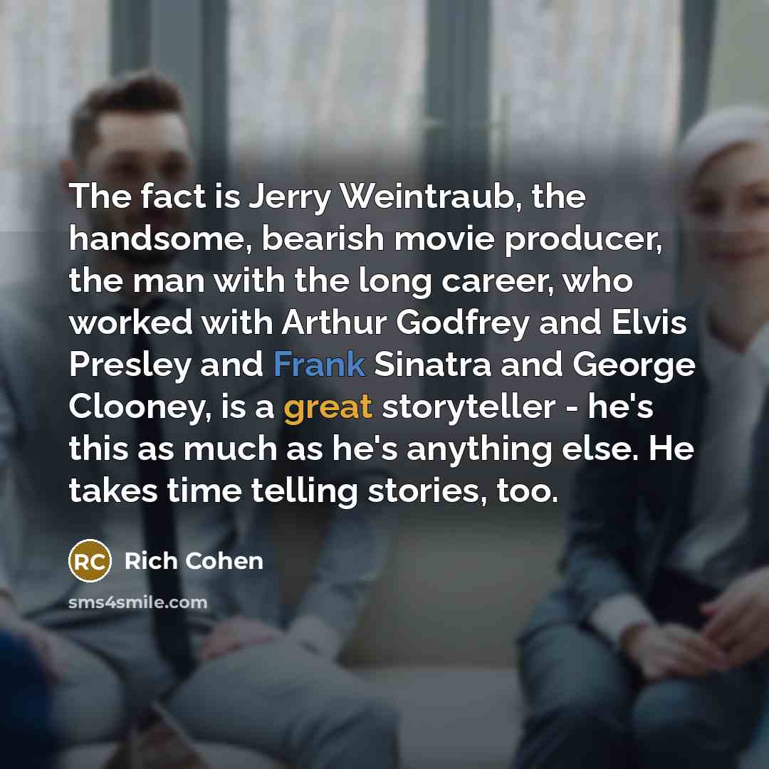 “The fact is Jerry Weintraub, the handsome, bearish movie producer, the man with the long career, who worked with Arthur Godfrey and Elvis Presley and Frank Sinatra and George Clooney, is a great storyteller - he's this as much as he's anything else. He takes time telling stories, too.” quote by Rich Cohen