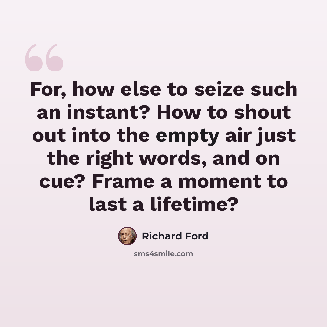 “For, how else to seize such an instant? How to shout out into the empty air just the right words, and on cue? Frame a moment to last a lifetime?” quote by Richard Ford