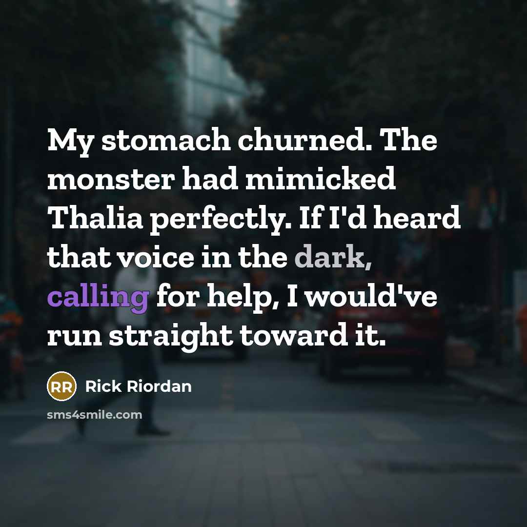 “My stomach churned. The monster had mimicked Thalia perfectly. If I'd heard that voice in the dark, calling for help, I would've run straight toward it.” quote by Rick Riordan