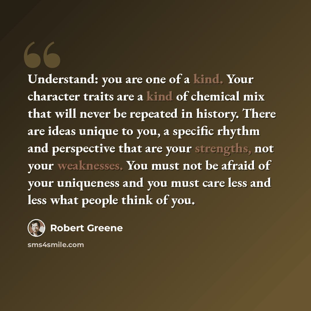 “Understand: you are one of a kind. Your character traits are a kind of chemical mix that will never be repeated in history. There are ideas unique to you, a specific rhythm and perspective that are your strengths, not your weaknesses. You must not be afraid of your uniqueness and you must care…” quote by Robert Greene