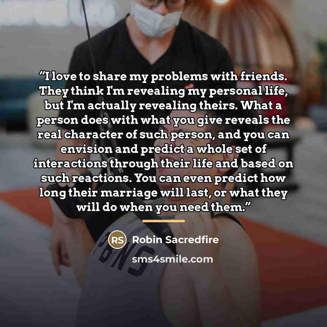“I love to share my problems with friends. They think I'm revealing my personal life, but I'm actually revealing theirs. What a person does with what you give reveals the real character of such person, and you can envision and predict a whole set of interactions through their life and based on such…” quote by Robin Sacredfire
