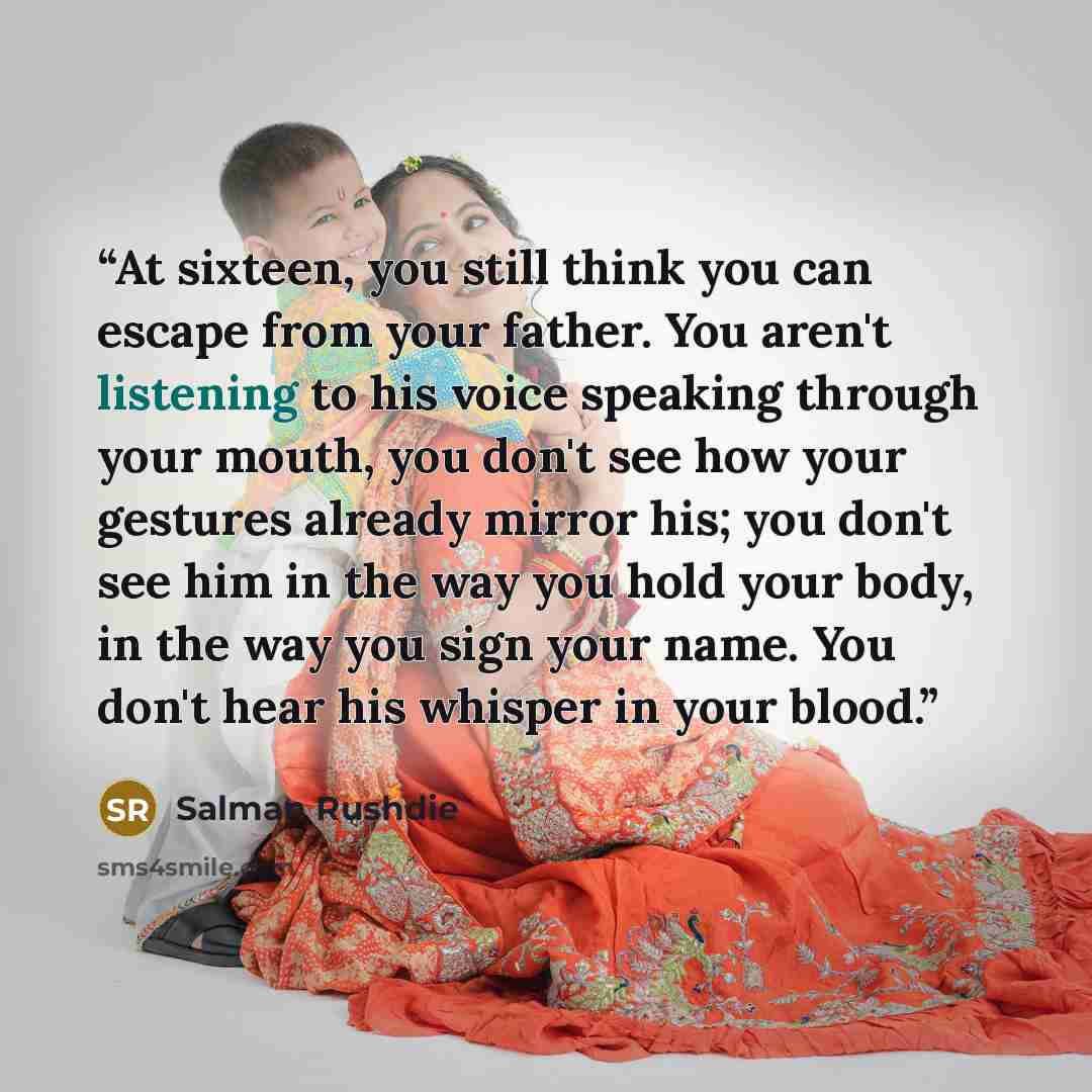 “At sixteen, you still think you can escape from your father. You aren't listening to his voice speaking through your mouth, you don't see how your gestures already mirror his; you don't see him in the way you hold your body, in the way you sign your name. You don't hear his whisper in your blood.” quote by Salman Rushdie