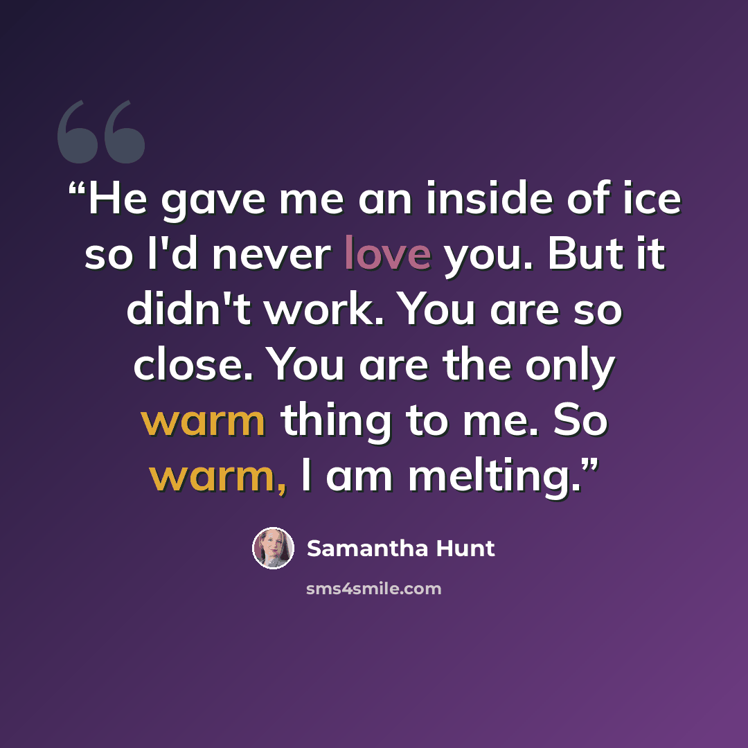 “He gave me an inside of ice so I'd never love you. But it didn't work. You are so close. You are the only warm thing to me. So warm, I am melting.” quote by Samantha Hunt