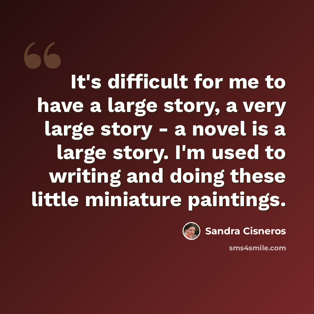 “It's difficult for me to have a large story, a very large story - a novel is a large story. I'm used to writing and doing these little miniature paintings.” quote by Sandra Cisneros