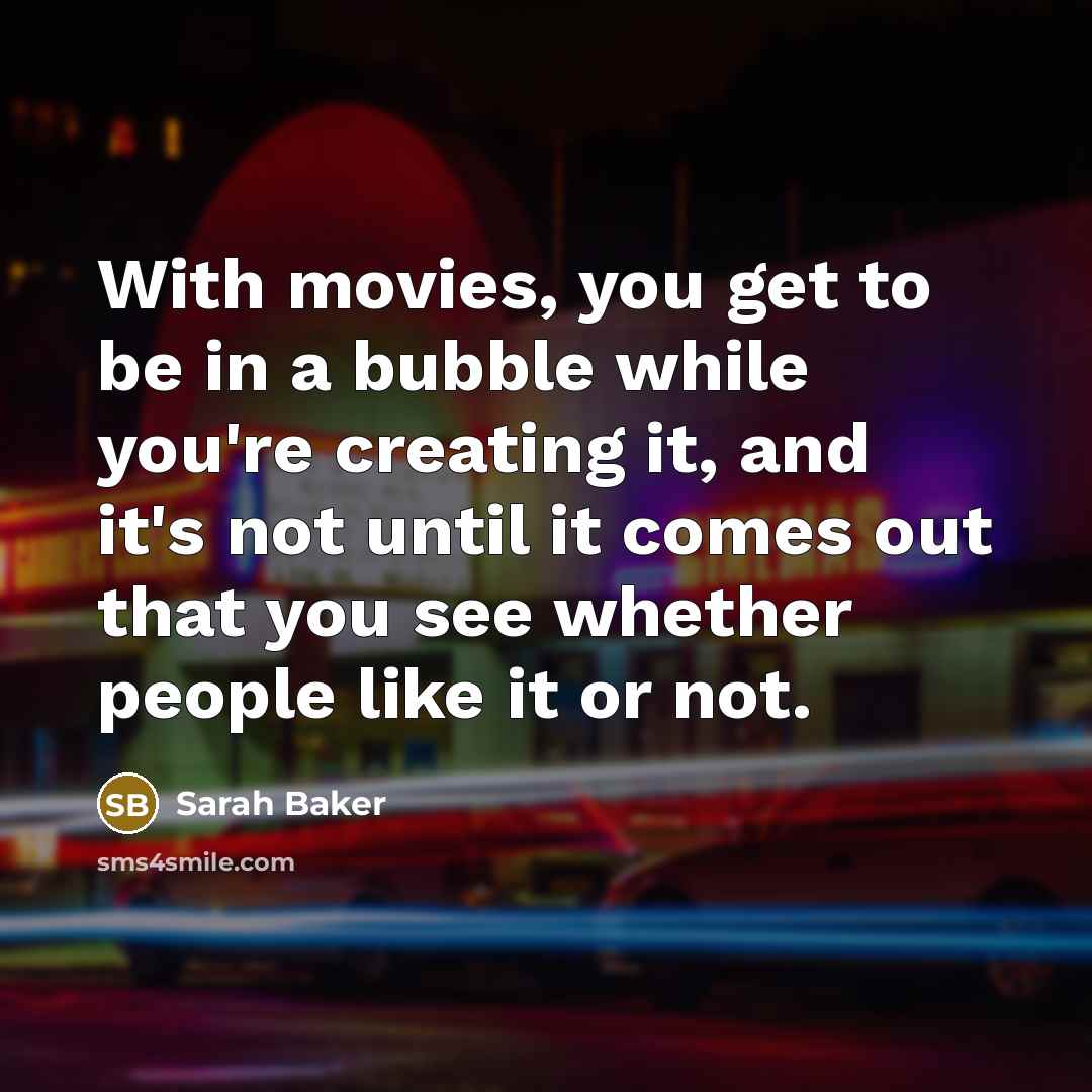 “With movies, you get to be in a bubble while you're creating it, and it's not until it comes out that you see whether people like it or not.” quote by Sarah Baker