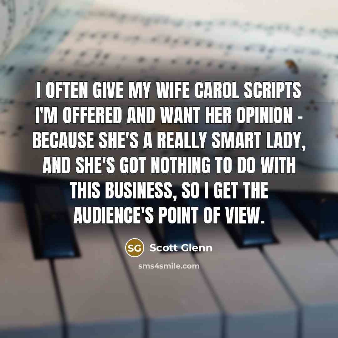 “I often give my wife Carol scripts I'm offered and want her opinion - because she's a really smart lady, and she's got nothing to do with this business, so I get the audience's point of view.” quote by Scott Glenn
