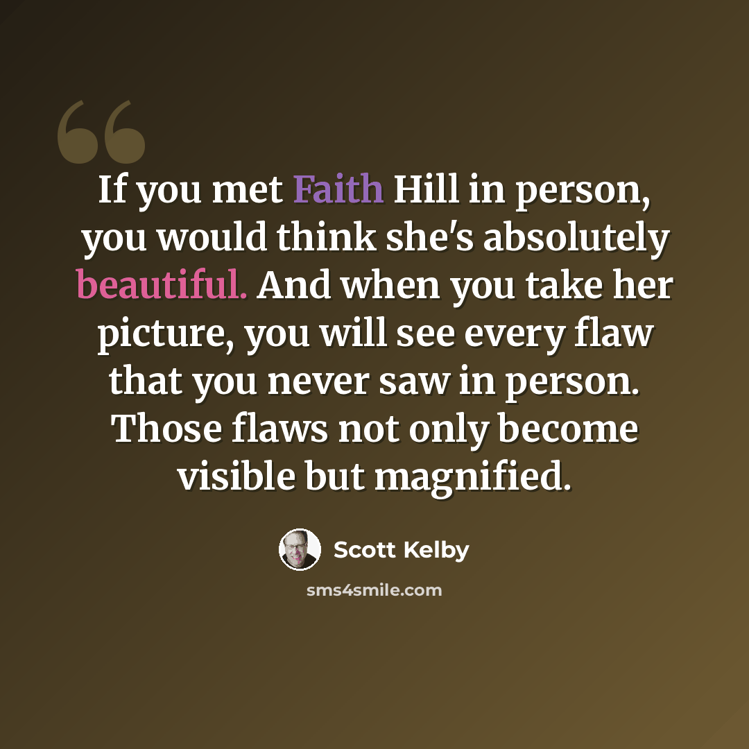 “If you met Faith Hill in person, you would think she's absolutely beautiful. And when you take her picture, you will see every flaw that you never saw in person. Those flaws not only become visible but magnified.” quote by Scott Kelby