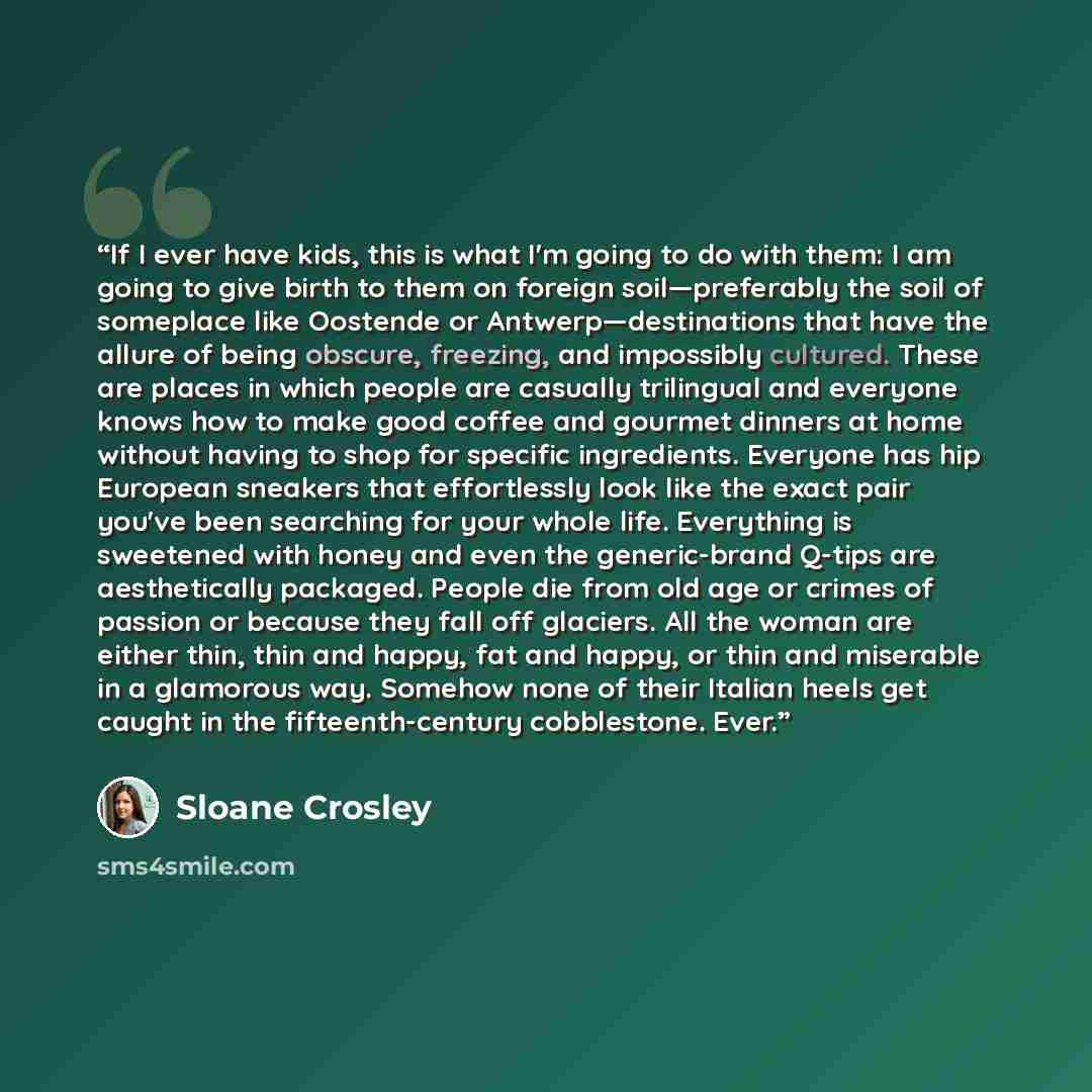 “If I ever have kids, this is what I'm going to do with them: I am going to give birth to them on foreign soil—preferably the soil of someplace like Oostende or Antwerp—destinations that have the allure of being obscure, freezing, and impossibly cultured. These are places in which people are…” quote by Sloane Crosley