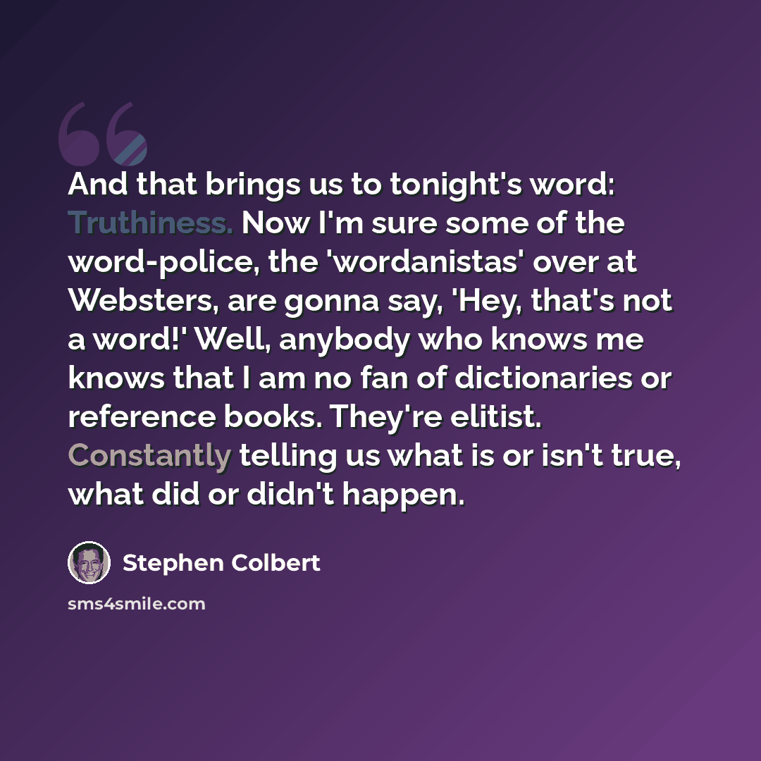“And that brings us to tonight's word: Truthiness. Now I'm sure some of the word-police, the 'wordanistas' over at Websters, are gonna say, 'Hey, that's not a word!' Well, anybody who knows me knows that I am no fan of dictionaries or reference books. They're elitist. Constantly telling us what is…” quote by Stephen Colbert
