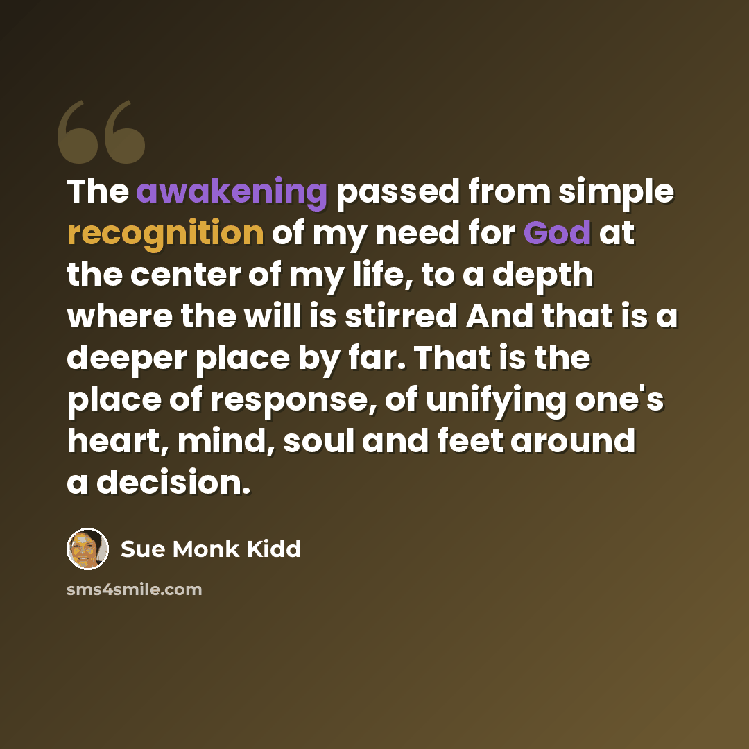 “The awakening passed from simple recognition of my need for God at the center of my life, to a depth where the will is stirred And that is a deeper place by far. That is the place of response, of unifying one's heart, mind, soul and feet around a decision.” quote by Sue Monk Kidd