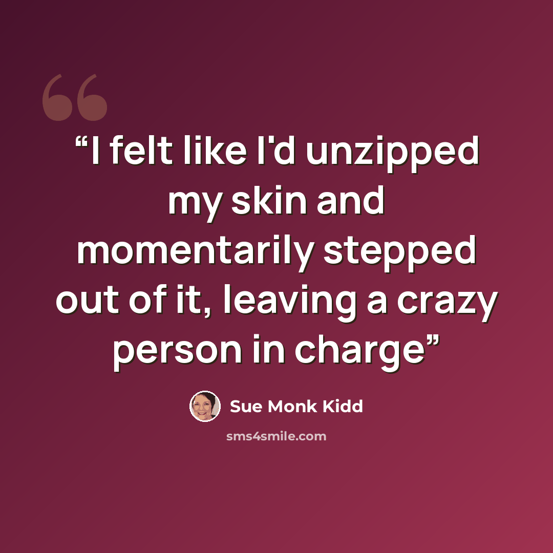 “I felt like I'd unzipped my skin and momentarily stepped out of it, leaving a crazy person in charge” quote by Sue Monk Kidd