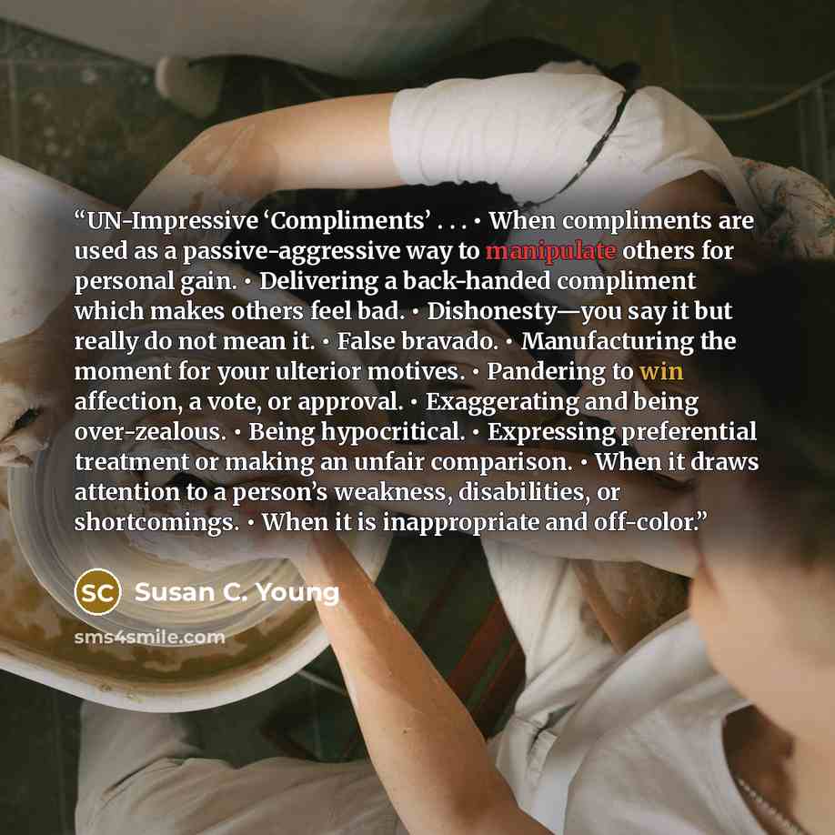 “UN-Impressive ‘Compliments’ . . . • When compliments are used as a passive-aggressive way to manipulate others for personal gain. • Delivering a back-handed compliment which makes others feel bad. • Dishonesty—you say it but really do not mean it. • False bravado. • Manufacturing the moment for…” quote by Susan C. Young